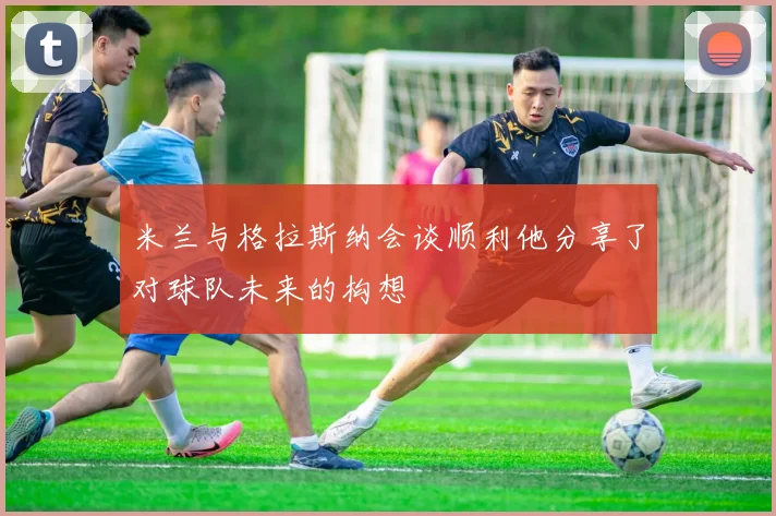 米兰与格拉斯纳会谈顺利他分享了对球队未来的构想