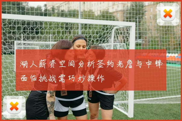 湖人薪资空间分析签约老詹与中锋面临挑战需巧妙操作
