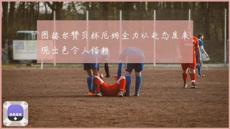 图赫尔赞贝林厄姆全力以赴态度表现出色令人信赖