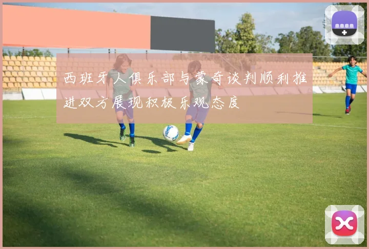 西班牙人俱乐部与蒙奇谈判顺利推进双方展现积极乐观态度