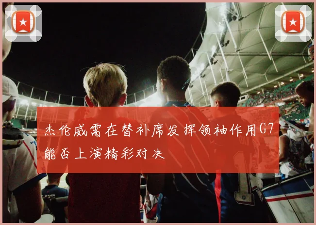 杰伦威需在替补席发挥领袖作用G7能否上演精彩对决