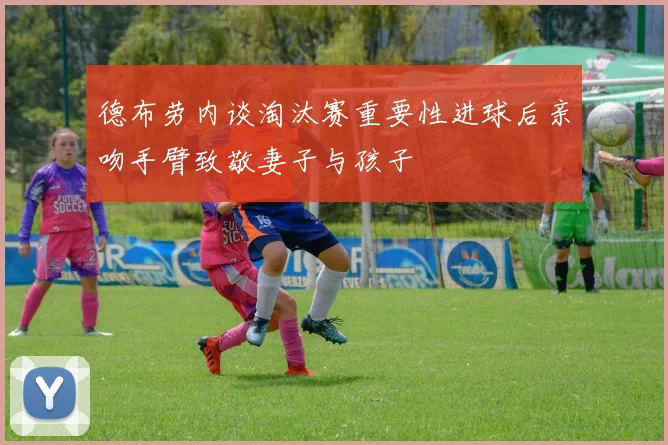 德布劳内谈淘汰赛重要性进球后亲吻手臂致敬妻子与孩子