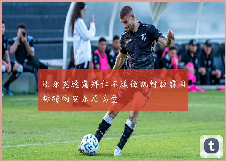 法尔克透露拜仁不追德凯特拉雷目标转向安东尼戈登