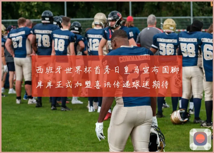西班牙世界杯首秀日皇马宣布国脚库库正式加盟喜讯传递球迷期待