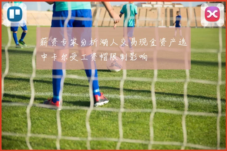 薪资专家分析湖人交易现金资产选中卡尔受工资帽限制影响