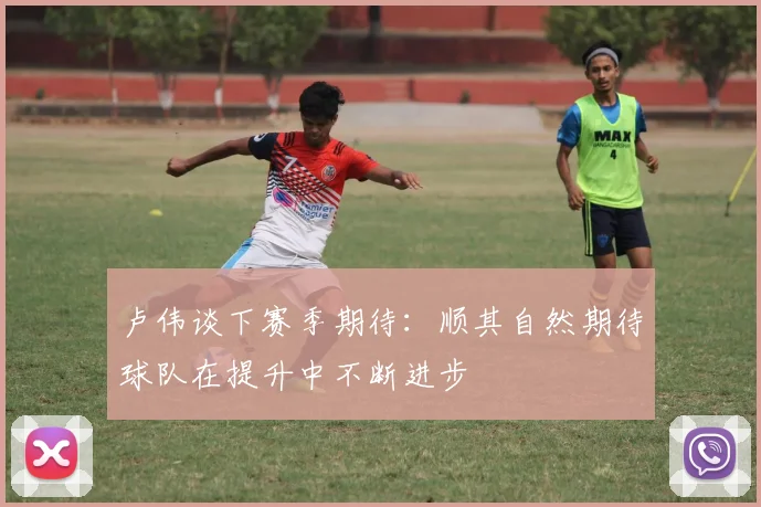 卢伟谈下赛季期待：顺其自然期待球队在提升中不断进步